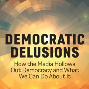 Democratic Delusions : How the Media Hollows Out Democracy and What We Can Do About It