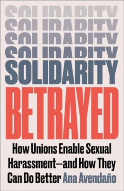 Solidarity Betrayed : How Unions Enable Sexual Harassment - And How They Can Do Better