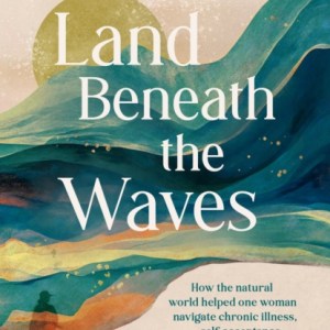 Land Beneath the Waves : How the Natural World Helped One Woman Navigate Chronic Illness, Self-Acceptance and Belonging