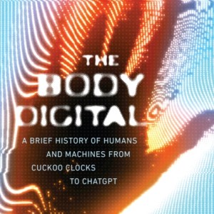 The Body Digital : A Brief History of Humans and Machines from Cuckoo Clocks to ChatGPT
