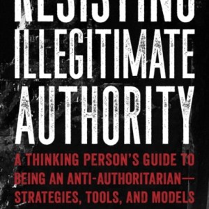 Resisting Illegitimate Authority : A Thinking Person's Guide to Being an Anti-Authoritarian - Strategies, Tools, and Models