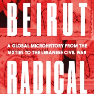 Beirut Radical : A Global Microhistory from the Sixties to the Lebanese Civil War